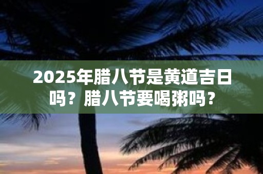 2025年腊八节是黄道吉日吗？腊八节要喝粥吗？