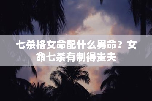 七杀格女命配什么男命？女命七杀有制得贵夫