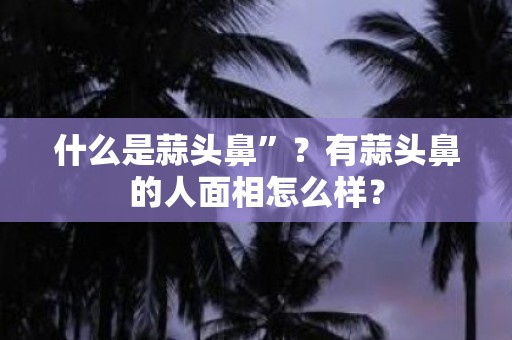 什么是蒜头鼻”？有蒜头鼻的人面相怎么样？