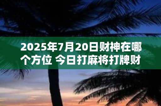 2025年7月20日财神在哪个方位 今日打麻将打牌财运方位