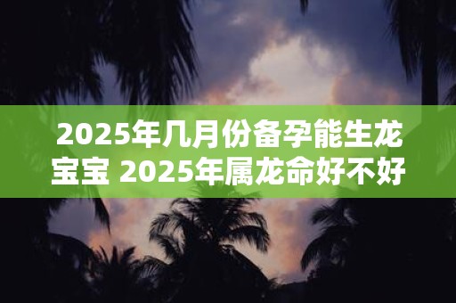 2025年几月份备孕能生龙宝宝 2025年属龙命好不好