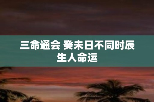 三命通会 癸未日不同时辰生人命运