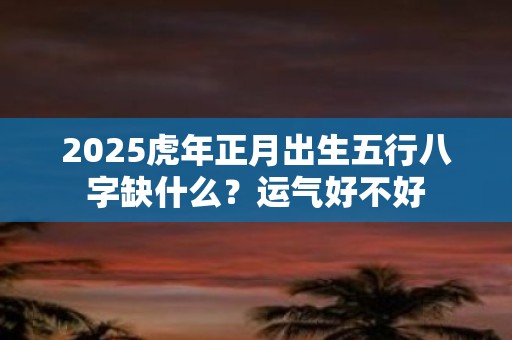 2025虎年正月出生五行八字缺什么？运气好不好