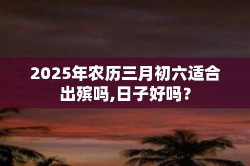 2025年农历三月初六适合出殡吗,日子好吗？