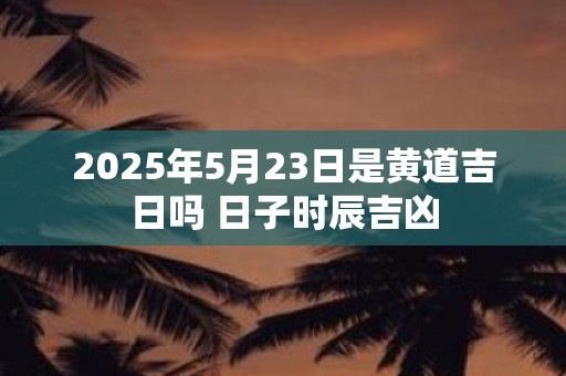 2025年5月23日是黄道吉日吗 日子时辰吉凶