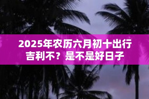 2025年农历六月初十出行吉利不？是不是好日子