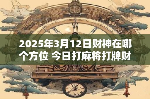 2025年3月12日财神在哪个方位 今日打麻将打牌财运方位