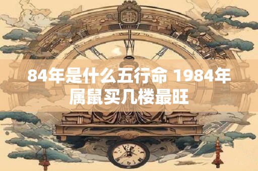 84年是什么五行命 1984年属鼠买几楼最旺