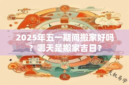 2025年五一期间搬家好吗？哪天是搬家吉日？