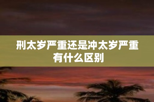 刑太岁严重还是冲太岁严重 有什么区别