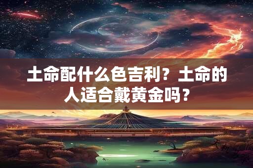 土命配什么色吉利？土命的人适合戴黄金吗？