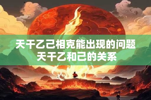 天干乙己相克能出现的问题 天干乙和己的关系