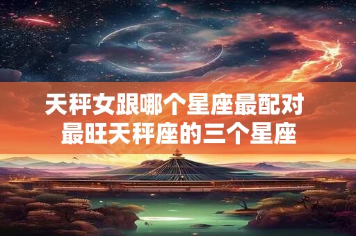 天秤女跟哪个星座最配对 最旺天秤座的三个星座