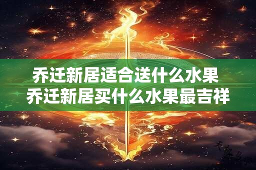 乔迁新居适合送什么水果 乔迁新居买什么水果最吉祥