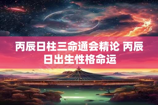 丙辰日柱三命通会精论 丙辰日出生性格命运