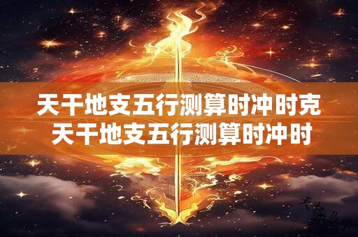 天干地支五行测算时冲时克 天干地支五行测算时冲时克