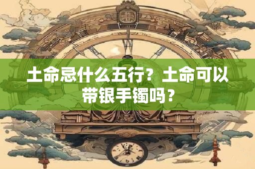 土命忌什么五行？土命可以带银手镯吗？