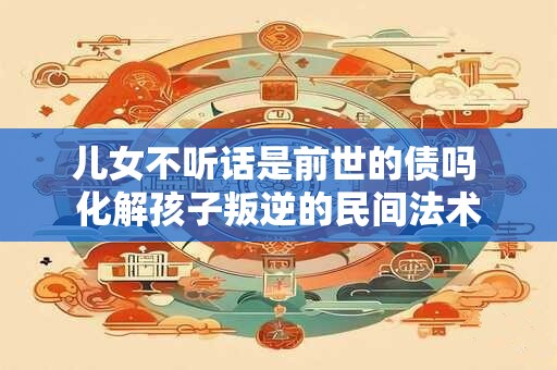 儿女不听话是前世的债吗 化解孩子叛逆的民间法术