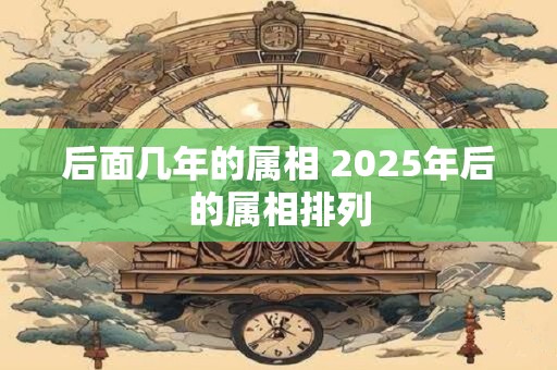 后面几年的属相 2025年后的属相排列