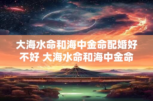 大海水命和海中金命配婚好不好 大海水命和海中金命相配吗