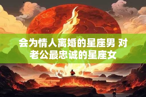 会为情人离婚的星座男 对老公最忠诚的星座女