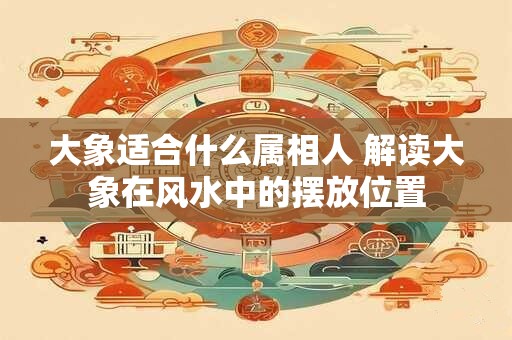 大象适合什么属相人 解读大象在风水中的摆放位置