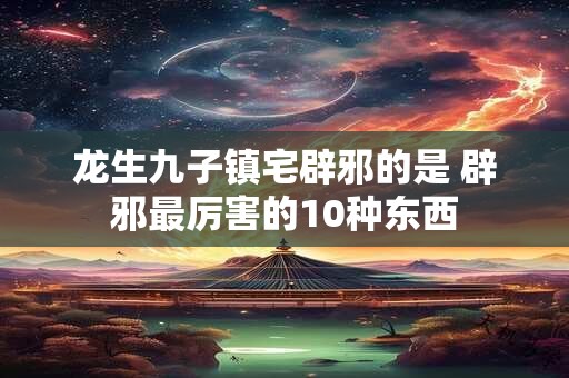 龙生九子镇宅辟邪的是 辟邪最厉害的10种东西