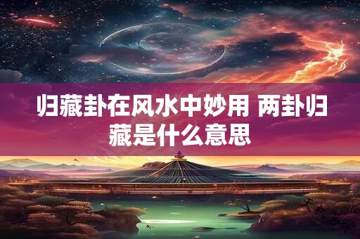 归藏卦在风水中妙用 两卦归藏是什么意思