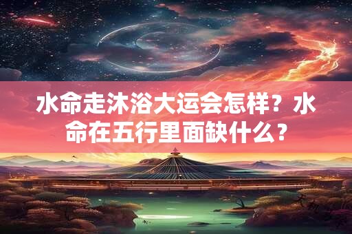 水命走沐浴大运会怎样？水命在五行里面缺什么？