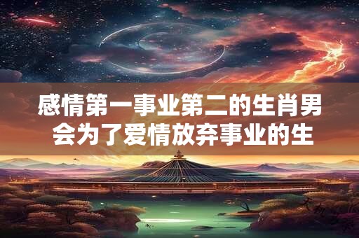 感情第一事业第二的生肖男 会为了爱情放弃事业的生肖男