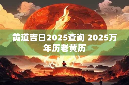 黄道吉日2025查询 2025万年历老黄历