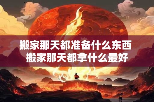 搬家那天都准备什么东西 搬家那天都拿什么最好