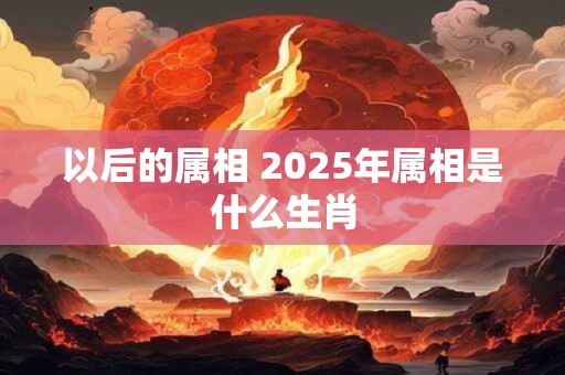 以后的属相 2025年属相是什么生肖