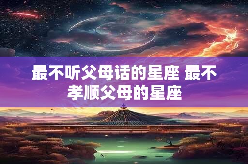 最不听父母话的星座 最不孝顺父母的星座