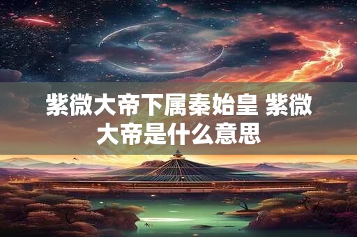 紫微大帝下属秦始皇 紫微大帝是什么意思