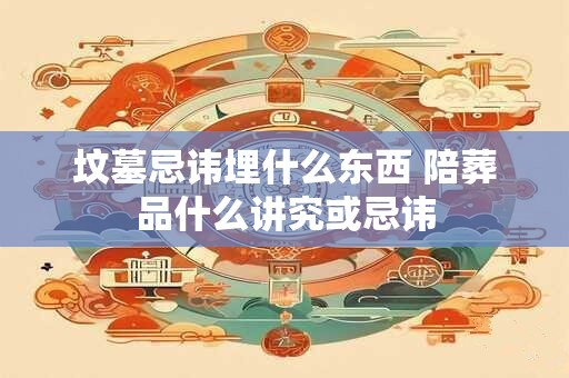 坟墓忌讳埋什么东西 陪葬品什么讲究或忌讳