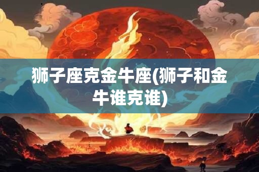 狮子座克金牛座(狮子和金牛谁克谁)