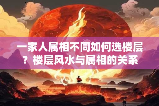 一家人属相不同如何选楼层？楼层风水与属相的关系