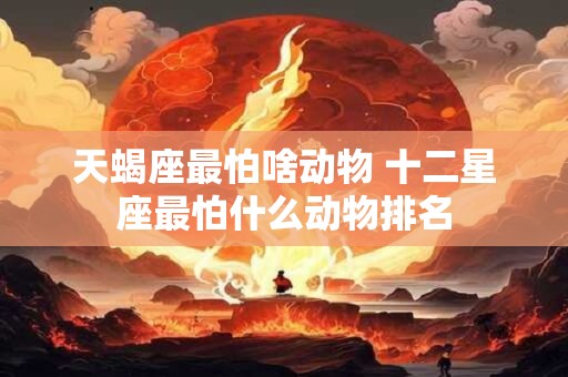 天蝎座最怕啥动物 十二星座最怕什么动物排名