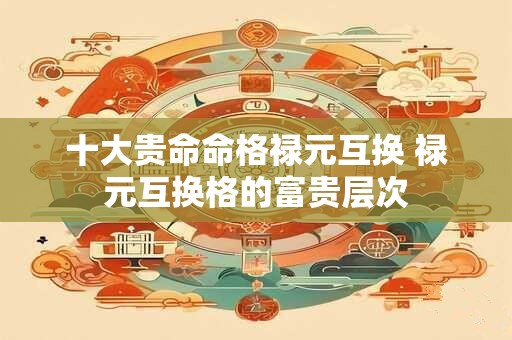 十大贵命命格禄元互换 禄元互换格的富贵层次