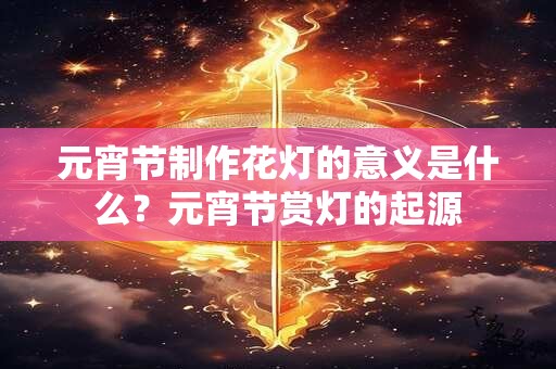 元宵节制作花灯的意义是什么？元宵节赏灯的起源