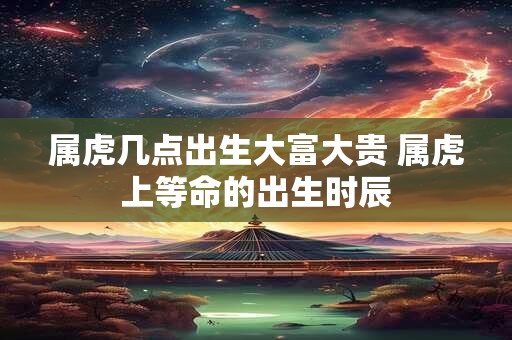 属虎几点出生大富大贵 属虎上等命的出生时辰