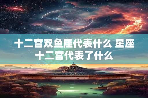 十二宫双鱼座代表什么 星座十二宫代表了什么