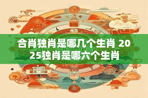 合肖独肖是哪几个生肖 2025独肖是哪六个生肖