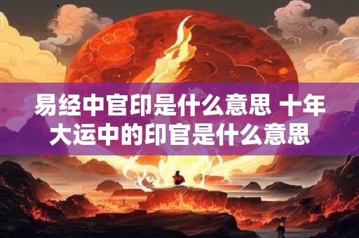 易经中官印是什么意思 十年大运中的印官是什么意思