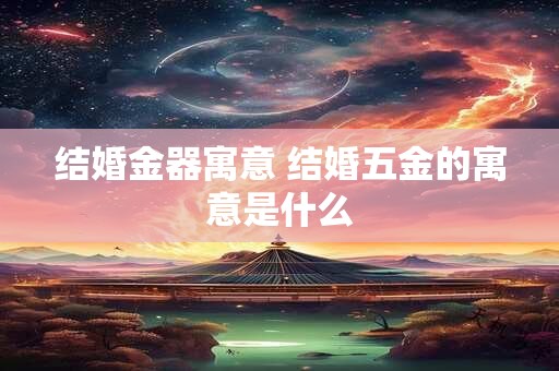 结婚金器寓意 结婚五金的寓意是什么