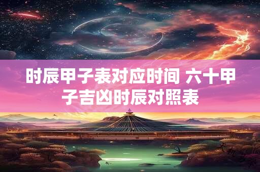 时辰甲子表对应时间 六十甲子吉凶时辰对照表