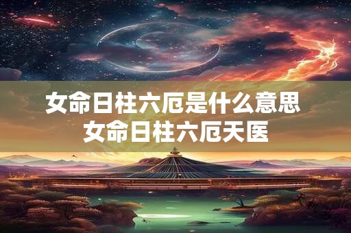 女命日柱六厄是什么意思 女命日柱六厄天医