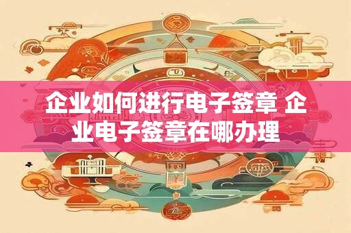 企业如何进行电子签章 企业电子签章在哪办理